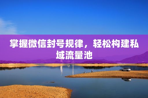 掌握微信封号规律，轻松构建私域流量池