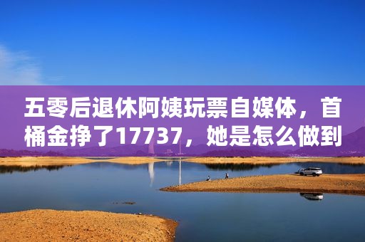 五零后退休阿姨玩票自媒体，首桶金挣了17737，她是怎么做到的？