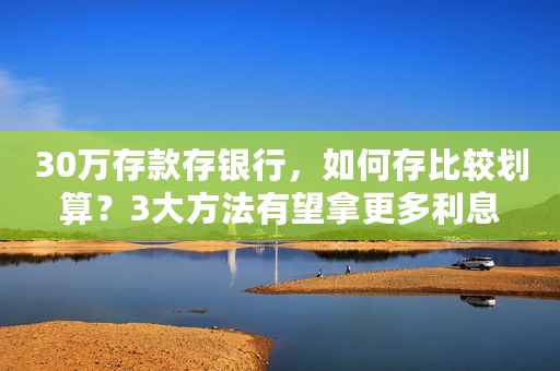 30万存款存银行，如何存比较划算？3大方法有望拿更多利息