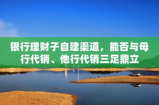 银行理财子自建渠道，能否与母行代销、他行代销三足鼎立