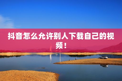 抖音怎么允许别人下载自己的视频！