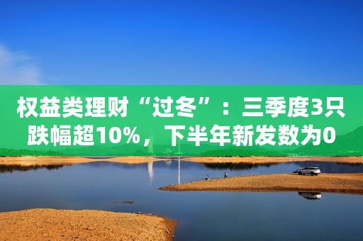 权益类理财“过冬”：三季度3只跌幅超10%，下半年新发数为0