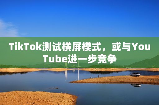 TikTok测试横屏模式，或与YouTube进一步竞争