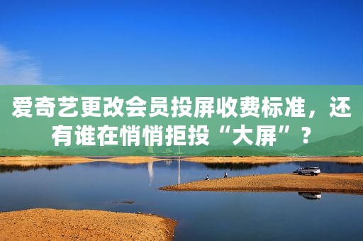 爱奇艺更改会员投屏收费标准，还有谁在悄悄拒投“大屏”？
