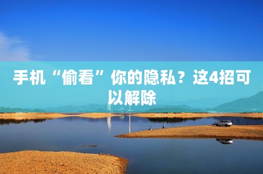 手机“偷看”你的隐私？这4招可以解除