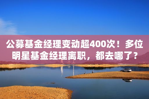 公募基金经理变动超400次！多位明星基金经理离职，都去哪了？