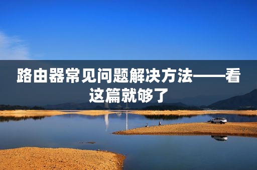 路由器常见问题解决方法——看这篇就够了