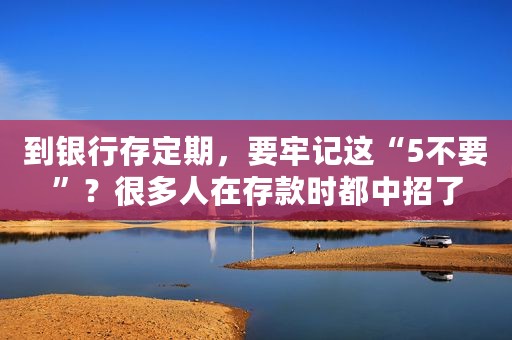 到银行存定期，要牢记这“5不要”？很多人在存款时都中招了