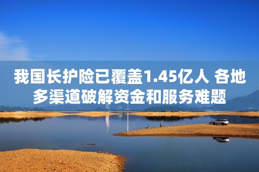 我国长护险已覆盖1.45亿人 各地多渠道破解资金和服务难题