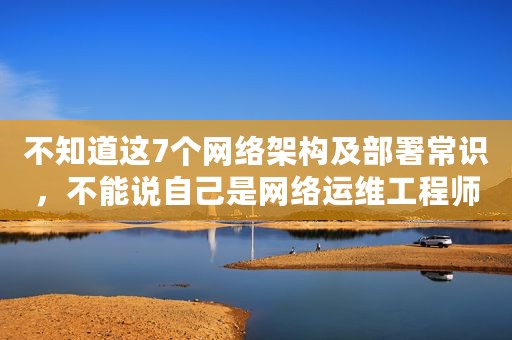 不知道这7个网络架构及部署常识，不能说自己是网络运维工程师
