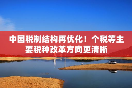 中国税制结构再优化！个税等主要税种改革方向更清晰