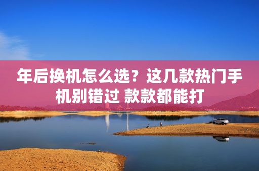 年后换机怎么选？这几款热门手机别错过 款款都能打