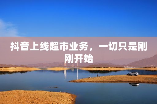 抖音上线超市业务，一切只是刚刚开始