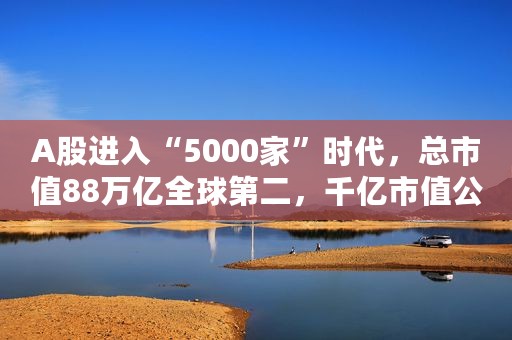 A股进入“5000家”时代，总市值88万亿全球第二，千亿市值公司130家，粤浙苏京沪上市公司数量领跑