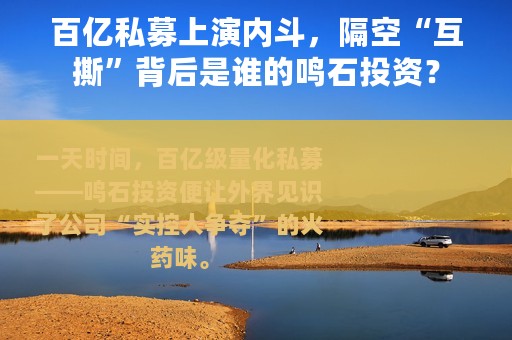 百亿私募上演内斗，隔空“互撕”背后是谁的鸣石投资？