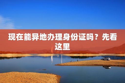 现在能异地办理身份证吗？先看这里