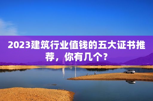 2023建筑行业值钱的五大证书推荐，你有几个？