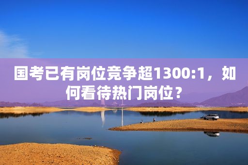 国考已有岗位竞争超1300:1，如何看待热门岗位？