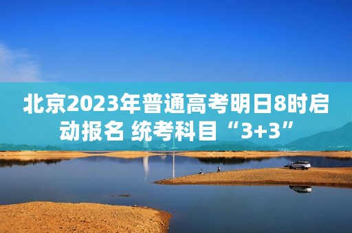 北京2023年普通高考明日8时启动报名 统考科目“3+3”