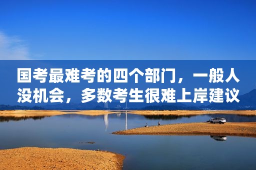 国考最难考的四个部门，一般人没机会，多数考生很难上岸建议避开