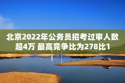 北京2022年公务员招考过审人数超4万 最高竞争比为278比1