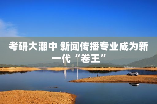 考研大潮中 新闻传播专业成为新一代“卷王”