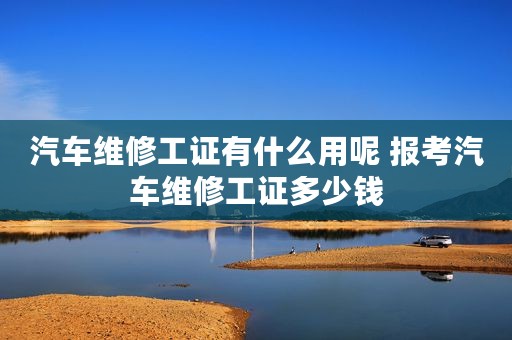 汽车维修工证有什么用呢 报考汽车维修工证多少钱