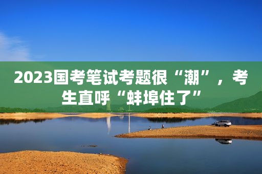 2023国考笔试考题很“潮”，考生直呼“蚌埠住了”