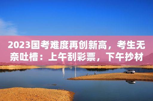 2023国考难度再创新高，考生无奈吐槽：上午刮彩票，下午抄材料
