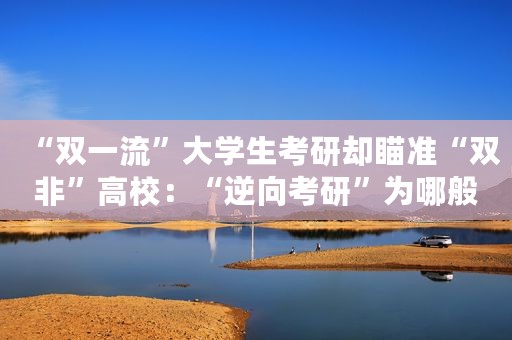 “双一流”大学生考研却瞄准“双非”高校：“逆向考研”为哪般？