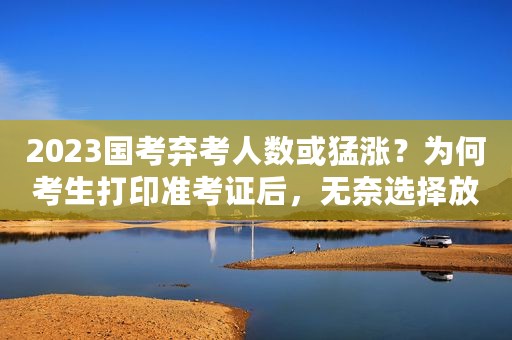 2023国考弃考人数或猛涨？为何考生打印准考证后，无奈选择放弃