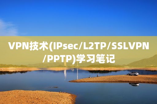 VPN技术(IPsec/L2TP/SSLVPN/PPTP)学习笔记