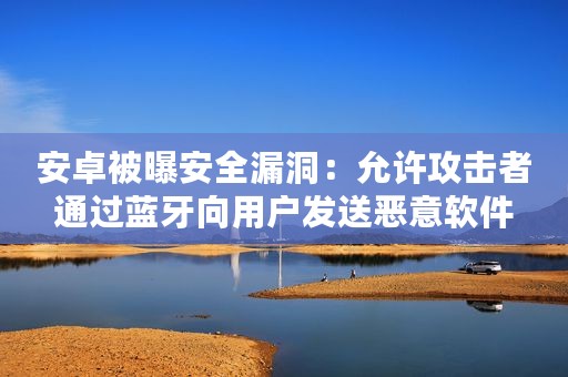 安卓被曝安全漏洞：允许攻击者通过蓝牙向用户发送恶意软件