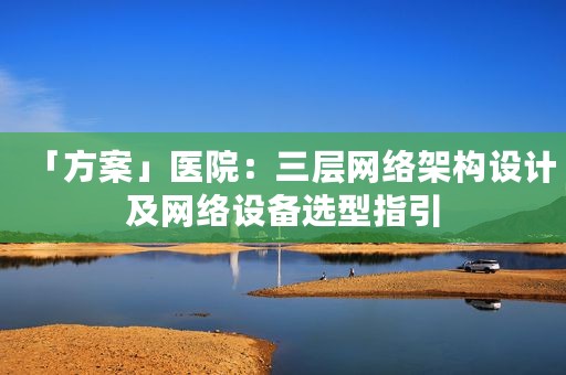 「方案」医院：三层网络架构设计及网络设备选型指引