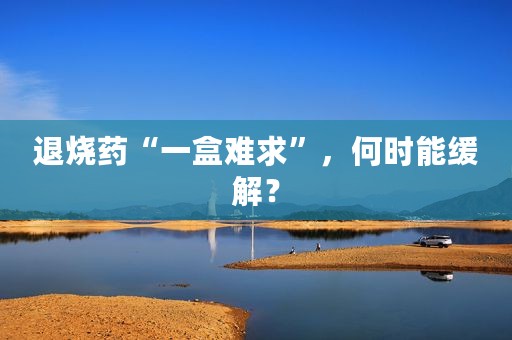 退烧药“一盒难求”，何时能缓解？