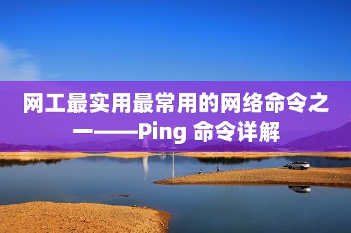 网工最实用最常用的网络命令之一——Ping 命令详解