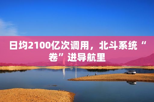 日均2100亿次调用，北斗系统“卷”进导航里