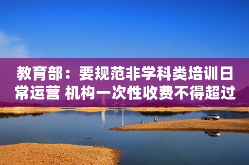 教育部：要规范非学科类培训日常运营 机构一次性收费不得超过5000元