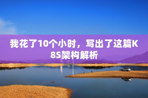 我花了10个小时，写出了这篇K8S架构解析