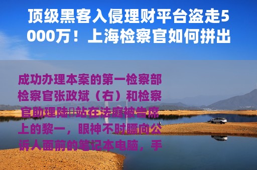 顶级黑客入侵理财平台盗走5000万！上海检察官如何拼出证据链指控犯罪