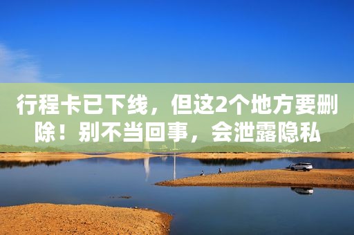 行程卡已下线，但这2个地方要删除！别不当回事，会泄露隐私