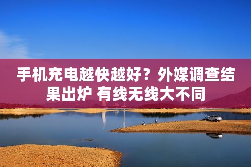 手机充电越快越好？外媒调查结果出炉 有线无线大不同