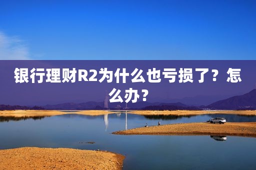 银行理财R2为什么也亏损了？怎么办？