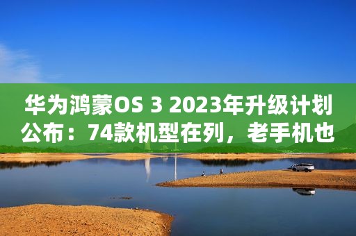 华为鸿蒙OS 3 2023年升级计划公布：74款机型在列，老手机也有份！