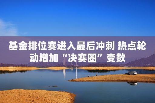 基金排位赛进入最后冲刺 热点轮动增加“决赛圈”变数