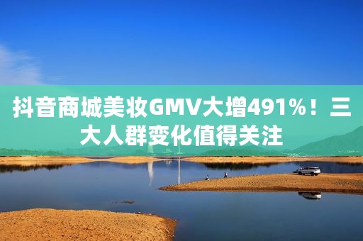 抖音商城美妆GMV大增491%！三大人群变化值得关注