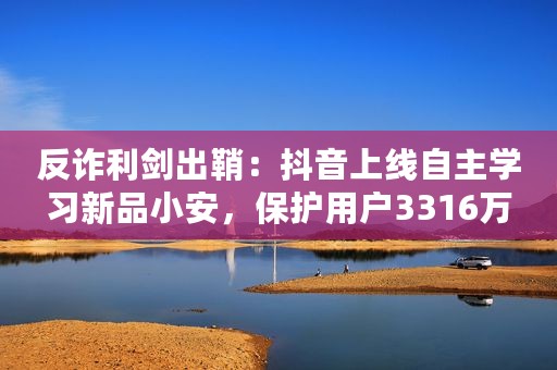 反诈利剑出鞘：抖音上线自主学习新品小安，保护用户3316万