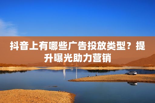 抖音上有哪些广告投放类型？提升曝光助力营销