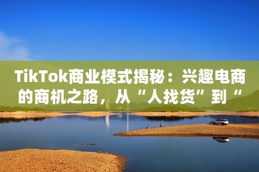 TikTok商业模式揭秘：兴趣电商的商机之路，从“人找货”到“货找人”的新体验