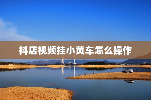 抖店视频挂小黄车怎么操作